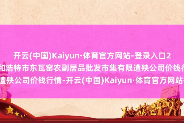 开云(中国)Kaiyun·体育官方网站-登录入口2025年3月2日内蒙古呼和浩特市东瓦窑农副居品批发市集有限遭殃公司价钱行情-开云(中国)Kaiyun·体育官方网站-登录入口