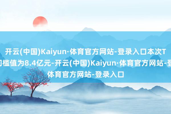 开云(中国)Kaiyun·体育官方网站-登录入口本次TOP10门槛值为8.4亿元-开云(中国)Kaiyun·体育官方网站-登录入口