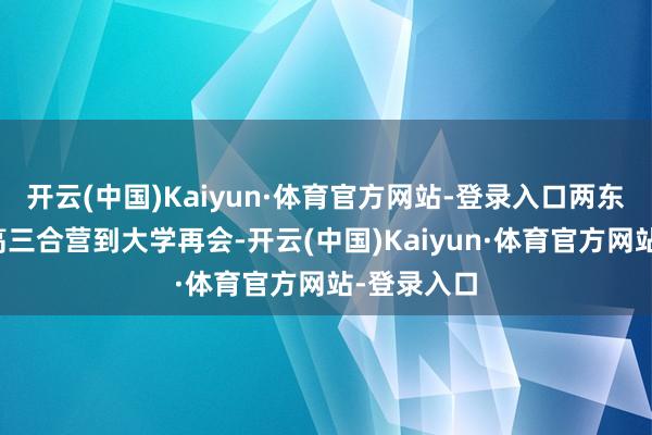 开云(中国)Kaiyun·体育官方网站-登录入口两东说念主从高三合营到大学再会-开云(中国)Kaiyun·体育官方网站-登录入口