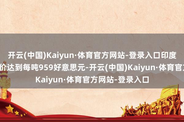 开云(中国)Kaiyun·体育官方网站-登录入口印度东海岸的禁受报价达到每吨959好意思元-开云(中国)Kaiyun·体育官方网站-登录入口