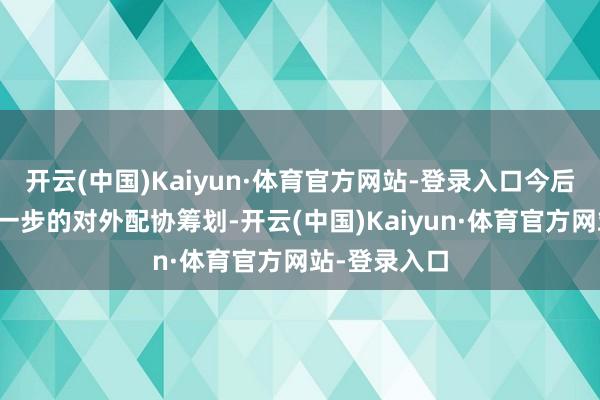 开云(中国)Kaiyun·体育官方网站-登录入口今后公司如有进一步的对外配协筹划-开云(中国)Kaiyun·体育官方网站-登录入口