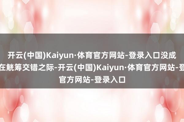 开云(中国)Kaiyun·体育官方网站-登录入口没成念念就在觥筹交错之际-开云(中国)Kaiyun·体育官方网站-登录入口