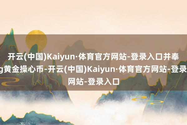 开云(中国)Kaiyun·体育官方网站-登录入口并奉上5g黄金操心币-开云(中国)Kaiyun·体育官方网站-登录入口