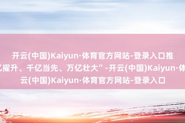 开云(中国)Kaiyun·体育官方网站-登录入口推动重心产业链群“百亿擢升、千亿当先、万亿壮大”-开云(中国)Kaiyun·体育官方网站-登录入口