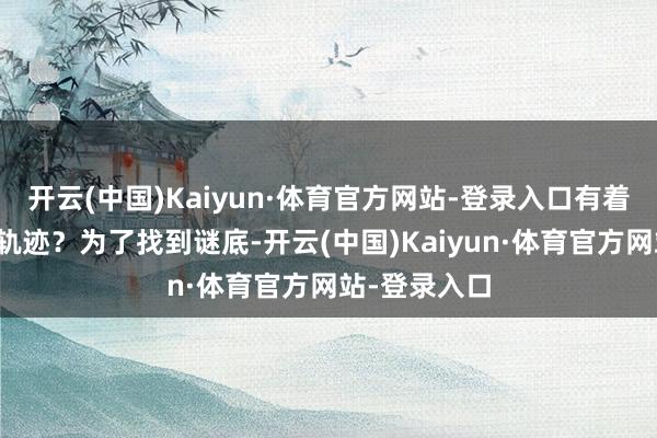 开云(中国)Kaiyun·体育官方网站-登录入口有着怎样的行程轨迹？为了找到谜底-开云(中国)Kaiyun·体育官方网站-登录入口