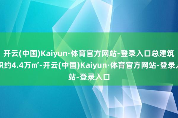 开云(中国)Kaiyun·体育官方网站-登录入口总建筑面积约4.4万㎡-开云(中国)Kaiyun·体育官方网站-登录入口