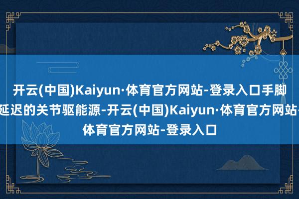 开云(中国)Kaiyun·体育官方网站-登录入口手脚将来海外延迟的关节驱能源-开云(中国)Kaiyun·体育官方网站-登录入口