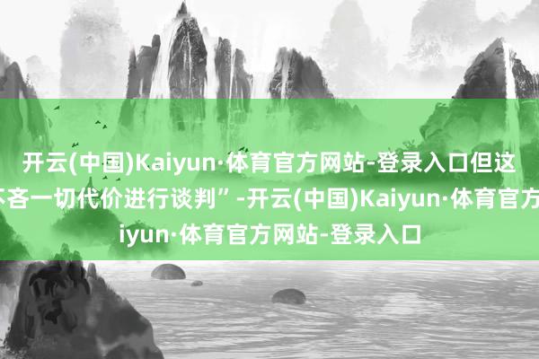 开云(中国)Kaiyun·体育官方网站-登录入口但这“并不虞味着不吝一切代价进行谈判”-开云(中国)Kaiyun·体育官方网站-登录入口