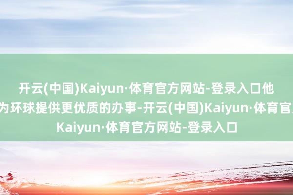 开云(中国)Kaiyun·体育官方网站-登录入口他们恒久戮力于于为环球提供更优质的办事-开云(中国)Kaiyun·体育官方网站-登录入口