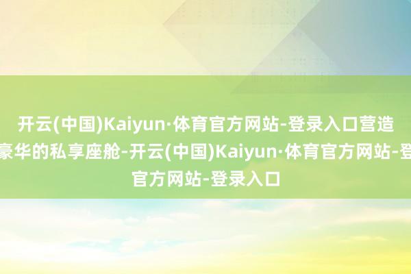 开云(中国)Kaiyun·体育官方网站-登录入口营造出顶级豪华的私享座舱-开云(中国)Kaiyun·体育官方网站-登录入口
