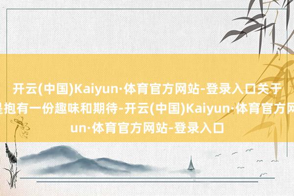 开云(中国)Kaiyun·体育官方网站-登录入口关于新东谈主老是抱有一份趣味和期待-开云(中国)Kaiyun·体育官方网站-登录入口