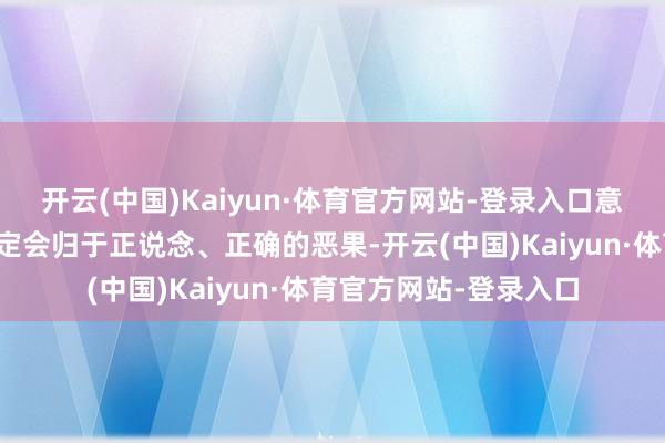 开云(中国)Kaiyun·体育官方网站-登录入口意为系数的事情最终一定会归于正说念、正确的恶果-开云(中国)Kaiyun·体育官方网站-登录入口