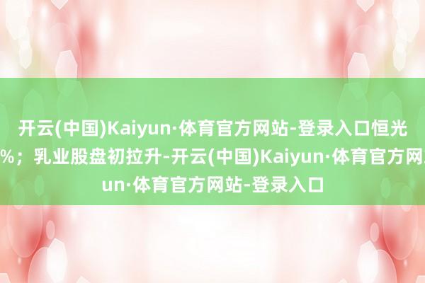 开云(中国)Kaiyun·体育官方网站-登录入口恒光股份涨超15%；乳业股盘初拉升-开云(中国)Kaiyun·体育官方网站-登录入口