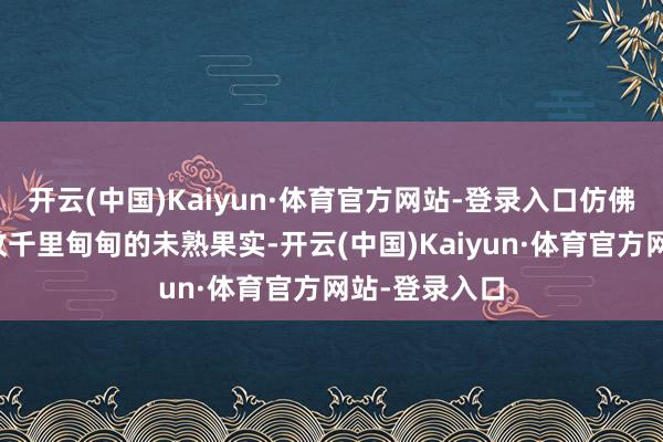 开云(中国)Kaiyun·体育官方网站-登录入口仿佛腹中裹着一枚千里甸甸的未熟果实-开云(中国)Kaiyun·体育官方网站-登录入口