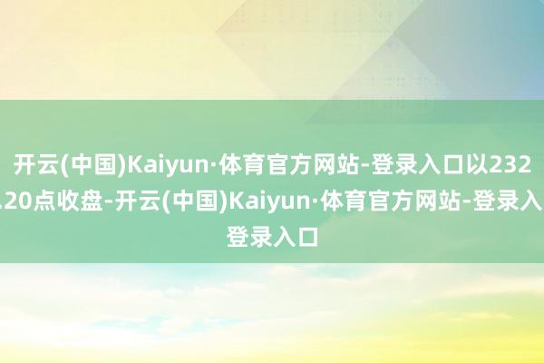 开云(中国)Kaiyun·体育官方网站-登录入口以2328.20点收盘-开云(中国)Kaiyun·体育官方网站-登录入口