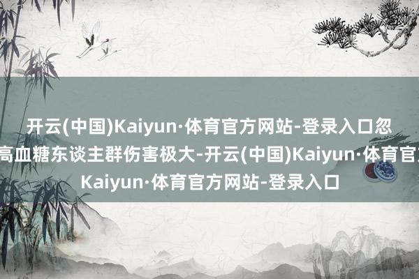 开云(中国)Kaiyun·体育官方网站-登录入口忽高忽低的波动对高血糖东谈主群伤害极大-开云(中国)Kaiyun·体育官方网站-登录入口
