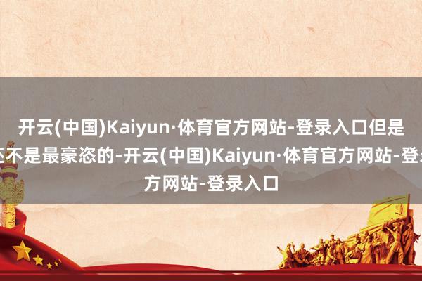 开云(中国)Kaiyun·体育官方网站-登录入口但是他们还不是最豪恣的-开云(中国)Kaiyun·体育官方网站-登录入口