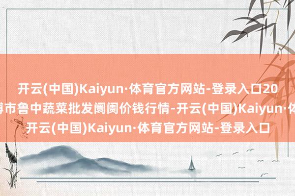 开云(中国)Kaiyun·体育官方网站-登录入口2025年4月23日山东淄博市鲁中蔬菜批发阛阓价钱行情-开云(中国)Kaiyun·体育官方网站-登录入口
