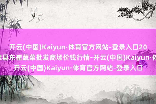 开云(中国)Kaiyun·体育官方网站-登录入口2025年4月23日山东宁津县东崔蔬菜批发商场价钱行情-开云(中国)Kaiyun·体育官方网站-登录入口