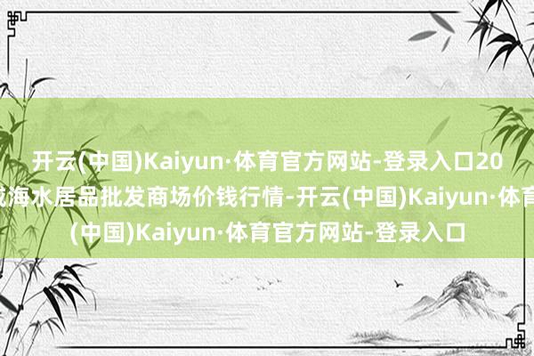 开云(中国)Kaiyun·体育官方网站-登录入口2025年4月23日山东威海水居品批发商场价钱行情-开云(中国)Kaiyun·体育官方网站-登录入口