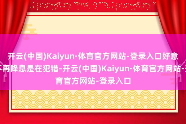 开云(中国)Kaiyun·体育官方网站-登录入口好意思联储不再降息是在犯错-开云(中国)Kaiyun·体育官方网站-登录入口