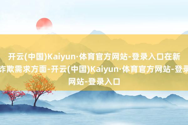 开云(中国)Kaiyun·体育官方网站-登录入口在新址品诈欺需求方面-开云(中国)Kaiyun·体育官方网站-登录入口