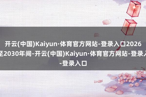 开云(中国)Kaiyun·体育官方网站-登录入口2026年至2030年间-开云(中国)Kaiyun·体育官方网站-登录入口