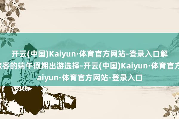 开云(中国)Kaiyun·体育官方网站-登录入口解放行成为更多旅客的端午假期出游选择-开云(中国)Kaiyun·体育官方网站-登录入口