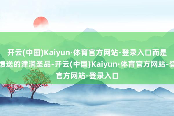 开云(中国)Kaiyun·体育官方网站-登录入口而是大当然馈送的津润圣品-开云(中国)Kaiyun·体育官方网站-登录入口