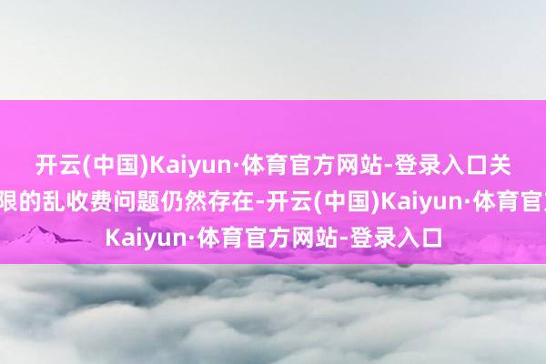 开云(中国)Kaiyun·体育官方网站-登录入口关联词现时部分界限的乱收费问题仍然存在-开云(中国)Kaiyun·体育官方网站-登录入口