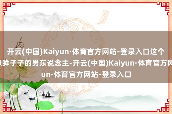 开云(中国)Kaiyun·体育官方网站-登录入口这个把儿子护得像眸子子的男东说念主-开云(中国)Kaiyun·体育官方网站-登录入口