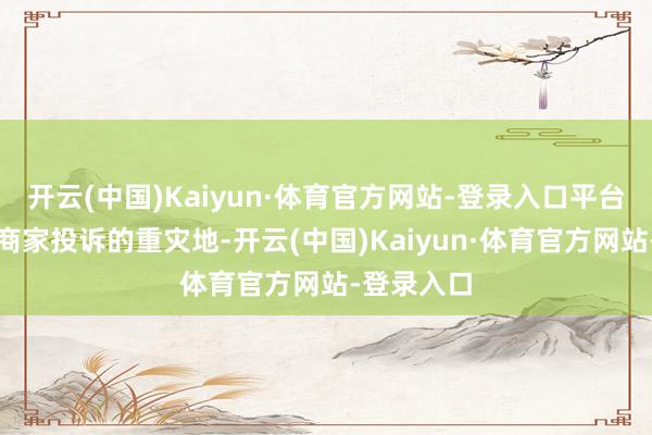 开云(中国)Kaiyun·体育官方网站-登录入口平台罚金亦然商家投诉的重灾地-开云(中国)Kaiyun·体育官方网站-登录入口