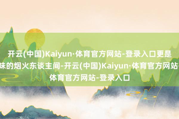 开云(中国)Kaiyun·体育官方网站-登录入口更是充满情面味的烟火东谈主间-开云(中国)Kaiyun·体育官方网站-登录入口