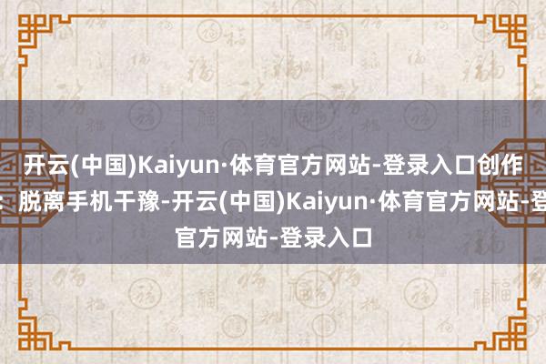 开云(中国)Kaiyun·体育官方网站-登录入口创作典礼感：脱离手机干豫-开云(中国)Kaiyun·体育官方网站-登录入口