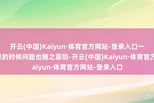 开云(中国)Kaiyun·体育官方网站-登录入口一些出东谈主预思的时候问题也随之露馅-开云(中国)Kaiyun·体育官方网站-登录入口