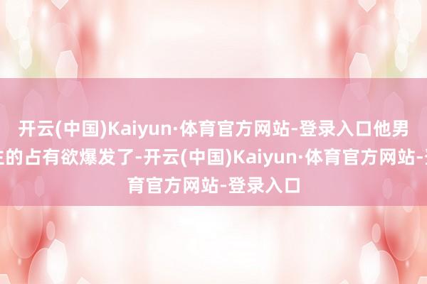 开云(中国)Kaiyun·体育官方网站-登录入口他男东说念主的占有欲爆发了-开云(中国)Kaiyun·体育官方网站-登录入口