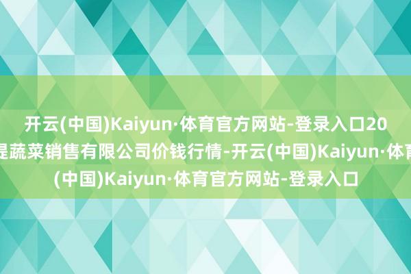 开云(中国)Kaiyun·体育官方网站-登录入口2025年6月3日济南曲堤蔬菜销售有限公司价钱行情-开云(中国)Kaiyun·体育官方网站-登录入口