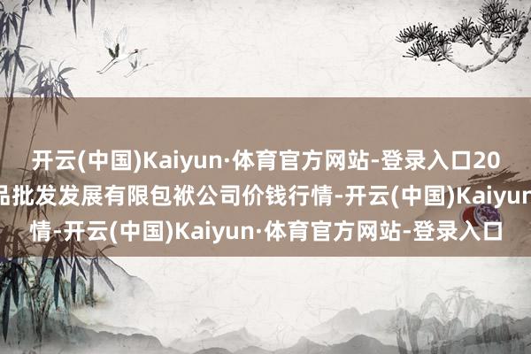 开云(中国)Kaiyun·体育官方网站-登录入口2025年6月3日济南堤口果品批发发展有限包袱公司价钱行情-开云(中国)Kaiyun·体育官方网站-登录入口