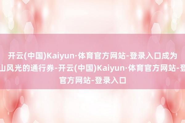 开云(中国)Kaiyun·体育官方网站-登录入口成为解锁江山风光的通行券-开云(中国)Kaiyun·体育官方网站-登录入口
