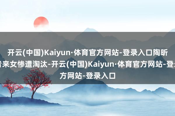 开云(中国)Kaiyun·体育官方网站-登录入口陶昕然与者来女惨遭淘汰-开云(中国)Kaiyun·体育官方网站-登录入口