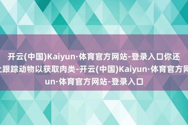 开云(中国)Kaiyun·体育官方网站-登录入口你还需要在陆地上跟踪动物以获取肉类-开云(中国)Kaiyun·体育官方网站-登录入口