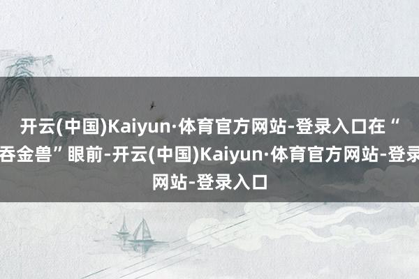 开云(中国)Kaiyun·体育官方网站-登录入口在“四脚吞金兽”眼前-开云(中国)Kaiyun·体育官方网站-登录入口