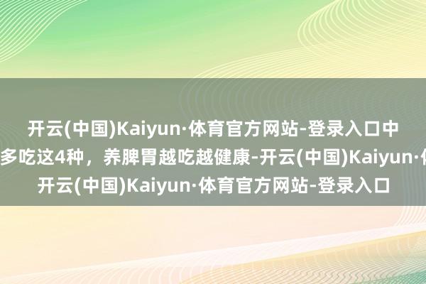 开云(中国)Kaiyun·体育官方网站-登录入口中老年要忌嘴，少吃瓜，多吃这4种，养脾胃越吃越健康-开云(中国)Kaiyun·体育官方网站-登录入口