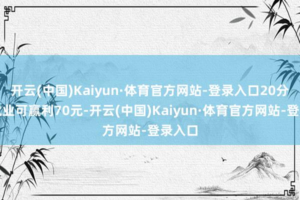 开云(中国)Kaiyun·体育官方网站-登录入口20分钟的就业可赢利70元-开云(中国)Kaiyun·体育官方网站-登录入口