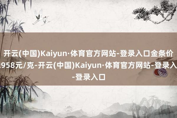 开云(中国)Kaiyun·体育官方网站-登录入口金条价钱958元/克-开云(中国)Kaiyun·体育官方网站-登录入口