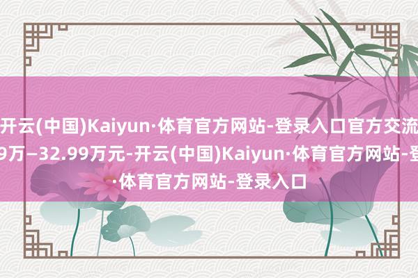 开云(中国)Kaiyun·体育官方网站-登录入口官方交流价20.99万—32.99万元-开云(中国)Kaiyun·体育官方网站-登录入口