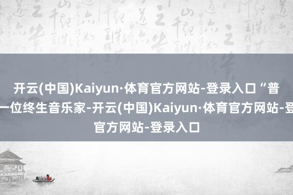 开云(中国)Kaiyun·体育官方网站-登录入口“普林斯是一位终生音乐家-开云(中国)Kaiyun·体育官方网站-登录入口