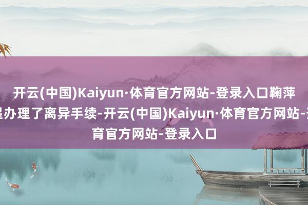 开云(中国)Kaiyun·体育官方网站-登录入口鞠萍与蒋启星办理了离异手续-开云(中国)Kaiyun·体育官方网站-登录入口