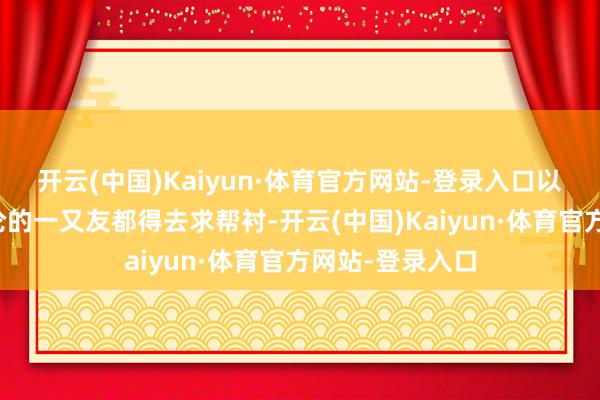 开云(中国)Kaiyun·体育官方网站-登录入口以致连不若何谈论的一又友都得去求帮衬-开云(中国)Kaiyun·体育官方网站-登录入口