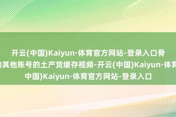 开云(中国)Kaiyun·体育官方网站-登录入口骨子展示了用户存眷的其他账号的土产货缓存视频-开云(中国)Kaiyun·体育官方网站-登录入口